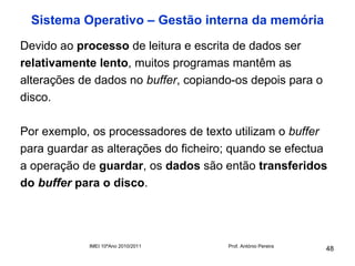 Sistema Operativo – Gestão interna da memória
Devido ao processo de leitura e escrita de dados ser
relativamente lento, muitos programas mantêm as
alterações de dados no buffer, copiando-os depois para o
disco.

Por exemplo, os processadores de texto utilizam o buffer
para guardar as alterações do ficheiro; quando se efectua
a operação de guardar, os dados são então transferidos
do buffer para o disco.




            IMEI 10ºAno 2010/2011     Prof. António Pereira
                                                              48
 