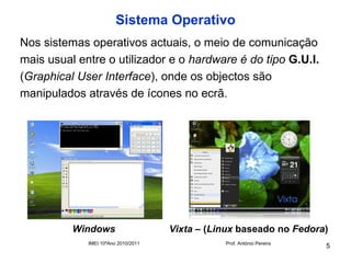 Sistema Operativo
Nos sistemas operativos actuais, o meio de comunicação
mais usual entre o utilizador e o hardware é do tipo G.U.I.
(Graphical User Interface), onde os objectos são
manipulados através de ícones no ecrã.




          Windows                    Vixta – (Linux baseado no Fedora)
             IMEI 10ºAno 2010/2011              Prof. António Pereira
                                                                        5
 