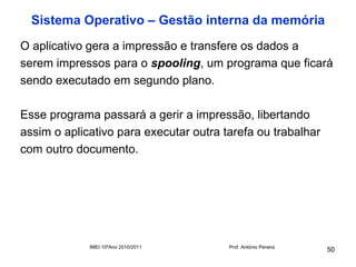 Sistema Operativo – Gestão interna da memória
O aplicativo gera a impressão e transfere os dados a
serem impressos para o spooling, um programa que ficará
sendo executado em segundo plano.

Esse programa passará a gerir a impressão, libertando
assim o aplicativo para executar outra tarefa ou trabalhar
com outro documento.




             IMEI 10ºAno 2010/2011      Prof. António Pereira
                                                                50
 