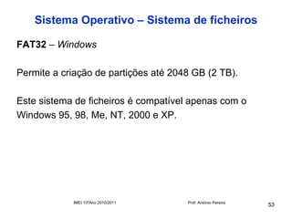 Sistema Operativo – Sistema de ficheiros

FAT32 – Windows

Permite a criação de partições até 2048 GB (2 TB).

Este sistema de ficheiros é compatível apenas com o
Windows 95, 98, Me, NT, 2000 e XP.




            IMEI 10ºAno 2010/2011     Prof. António Pereira
                                                              53
 