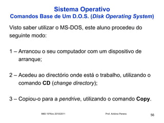 Sistema Operativo
Comandos Base de Um D.O.S. (Disk Operating System)

Visto saber utilizar o MS-DOS, este aluno procedeu do
seguinte modo:

1 – Arrancou o seu computador com um dispositivo de
    arranque;

2 – Acedeu ao directório onde está o trabalho, utilizando o
    comando CD (change directory);

3 – Copiou-o para a pendrive, utilizando o comando Copy.

             IMEI 10ºAno 2010/2011      Prof. António Pereira
                                                                56
 