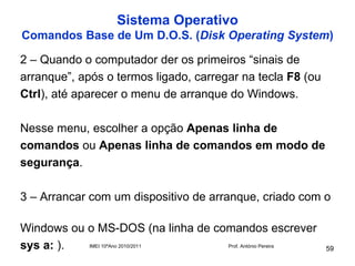 Sistema Operativo
Comandos Base de Um D.O.S. (Disk Operating System)

2 – Quando o computador der os primeiros “sinais de
arranque”, após o termos ligado, carregar na tecla F8 (ou
Ctrl), até aparecer o menu de arranque do Windows.

Nesse menu, escolher a opção Apenas linha de
comandos ou Apenas linha de comandos em modo de
segurança.

3 – Arrancar com um dispositivo de arranque, criado com o

Windows ou o MS-DOS (na linha de comandos escrever
sys a: ).  IMEI 10ºAno 2010/2011   Prof. António Pereira
                                                            59
 