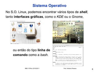 Sistema Operativo
No S.O. Linux, podemos encontrar vários tipos de shell,
tanto interfaces gráficas, como o KDE ou o Gnome,




    ou então do tipo linha de
    comando como a bash.


            IMEI 10ºAno 2010/2011     Prof. António Pereira
                                                              6
 