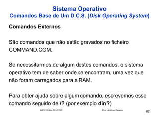 Sistema Operativo
Comandos Base de Um D.O.S. (Disk Operating System)

Comandos Externos

São comandos que não estão gravados no ficheiro
COMMAND.COM.

Se necessitarmos de algum destes comandos, o sistema
operativo tem de saber onde se encontram, uma vez que
não foram carregados para a RAM.

Para obter ajuda sobre algum comando, escrevemos esse
comando seguido de /? (por exemplo dir/?)
            IMEI 10ºAno 2010/2011     Prof. António Pereira
                                                              62
 