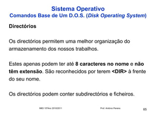 Sistema Operativo
Comandos Base de Um D.O.S. (Disk Operating System)

Directórios

Os directórios permitem uma melhor organização do
armazenamento dos nossos trabalhos.

Estes apenas podem ter até 8 caracteres no nome e não
têm extensão. São reconhecidos por terem <DIR> à frente
do seu nome.

Os directórios podem conter subdirectórios e ficheiros.

              IMEI 10ºAno 2010/2011     Prof. António Pereira
                                                                65
 