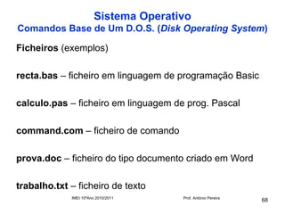 Sistema Operativo
Comandos Base de Um D.O.S. (Disk Operating System)

Ficheiros (exemplos)

recta.bas – ficheiro em linguagem de programação Basic

calculo.pas – ficheiro em linguagem de prog. Pascal

command.com – ficheiro de comando

prova.doc – ficheiro do tipo documento criado em Word

trabalho.txt – ficheiro de texto
             IMEI 10ºAno 2010/2011     Prof. António Pereira
                                                               68
 