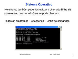Sistema Operativo
No entanto também podemos utilizar a chamada linha de
comandos, que no Windows se pode obter em:

Todos os programas – Acessórios – Linha de comandos




            IMEI 10ºAno 2010/2011     Prof. António Pereira
                                                              7
 