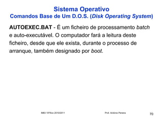 Sistema Operativo
Comandos Base de Um D.O.S. (Disk Operating System)

AUTOEXEC.BAT - É um ficheiro de processamento batch
e auto-executável. O computador fará a leitura deste
ficheiro, desde que ele exista, durante o processo de
arranque, também designado por boot.




            IMEI 10ºAno 2010/2011     Prof. António Pereira
                                                              70
 