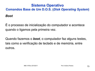 Sistema Operativo
Comandos Base de Um D.O.S. (Disk Operating System)

Boot

É o processo de inicialização do computador e acontece
quando o ligamos pela primeira vez.

Quando fazemos o boot, o computador faz alguns testes,
tais como a verificação de teclado e de memória, entre
outros.




            IMEI 10ºAno 2010/2011     Prof. António Pereira
                                                              73
 