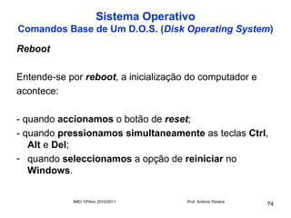Sistema Operativo
Comandos Base de Um D.O.S. (Disk Operating System)

Reboot

Entende-se por reboot, a inicialização do computador e
acontece:

- quando accionamos o botão de reset;
- quando pressionamos simultaneamente as teclas Ctrl,
   Alt e Del;
- quando seleccionamos a opção de reiniciar no
   Windows.


            IMEI 10ºAno 2010/2011     Prof. António Pereira
                                                              74
 