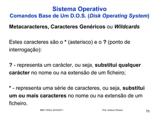 Sistema Operativo
Comandos Base de Um D.O.S. (Disk Operating System)

Metacaracteres, Caracteres Genéricos ou Wildcards

Estes caracteres são o * (asterisco) e o ? (ponto de
interrogação):

? - representa um carácter, ou seja, substitui qualquer
carácter no nome ou na extensão de um ficheiro;

* - representa uma série de caracteres, ou seja, substitui
um ou mais caracteres no nome ou na extensão de um
ficheiro.
             IMEI 10ºAno 2010/2011      Prof. António Pereira
                                                                75
 