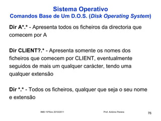 Sistema Operativo
Comandos Base de Um D.O.S. (Disk Operating System)

Dir A*.* - Apresenta todos os ficheiros da directoria que
comecem por A

Dir CLIENT?.* - Apresenta somente os nomes dos
ficheiros que comecem por CLIENT, eventualmente
seguidos de mais um qualquer carácter, tendo uma
qualquer extensão

Dir *.* - Todos os ficheiros, qualquer que seja o seu nome
e extensão

             IMEI 10ºAno 2010/2011      Prof. António Pereira
                                                                76
 