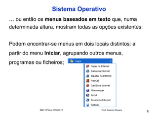 Sistema Operativo
… ou então os menus baseados em texto que, numa
determinada altura, mostram todas as opções existentes:


Podem encontrar-se menus em dois locais distintos: a
partir do menu Iniciar, agrupando outros menus,
programas ou ficheiros;




            IMEI 10ºAno 2010/2011     Prof. António Pereira
                                                              8
 