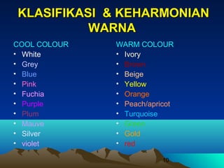 KLASIFIKASI & KEHARMONIAN
WARNA
COOL COLOUR
• White
• Grey
• Blue
• Pink
• Fuchia
• Purple
• Plum
• Mauve
• Silver
• violet

WARM COLOUR
• Ivory
• Brown
• Beige
• Yellow
• Orange
• Peach/apricot
• Turquoise
• Green
• Gold
• red
10

 
