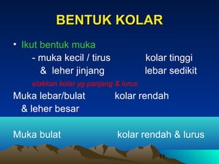 BENTUK KOLAR
• Ikut bentuk muka
- muka kecil / tirus
& leher jinjang

kolar tinggi
lebar sedikit

elakkan kolar yg panjang & lurus

Muka lebar/bulat
& leher besar

kolar rendah

Muka bulat

kolar rendah & lurus
11

 