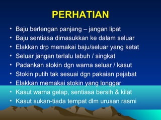 PERHATIAN
•
•
•
•
•
•
•
•
•

Baju berlengan panjang – jangan lipat
Baju sentiasa dimasukkan ke dalam seluar
Elakkan drp memakai baju/seluar yang ketat
Seluar jangan terlalu labuh / singkat
Padankan stokin dgn warna seluar / kasut
Stokin putih tak sesuai dgn pakaian pejabat
Elakkan memakai stokin yang longgar
Kasut warna gelap, sentiasa bersih & kilat
Kasut sukan-tiada tempat dlm urusan rasmi
12

 