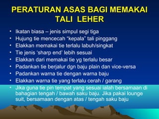 PERATURAN ASAS BAGI MEMAKAI
TALI LEHER
•
•
•
•
•
•
•
•
•

Ikatan biasa – jenis simpul segi tiga
Hujung tie mencecah “kepala” tali pinggang
Elakkan memakai tie terlalu labuh/singkat
Tie jenis ‘sharp end’ lebih sesuai
Elakkan dari memakai tie yg terlalu besar
Padankan tie berjalur dgn baju plain dan vice-versa
Padankan warna tie dengan warna baju
Elakkan warna tie yang terlalu cerah / garang
Jika guna tie pin tempat yang sesuai ialah bersamaan di
bahagian tengah / bawah saku baju. Jika pakai lounge
suit, bersamaan dengan atas / tengah saku baju
14

 