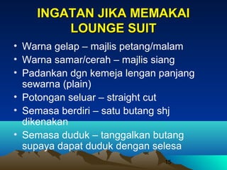 INGATAN JIKA MEMAKAI
LOUNGE SUIT
• Warna gelap – majlis petang/malam
• Warna samar/cerah – majlis siang
• Padankan dgn kemeja lengan panjang
sewarna (plain)
• Potongan seluar – straight cut
• Semasa berdiri – satu butang shj
dikenakan
• Semasa duduk – tanggalkan butang
supaya dapat duduk dengan selesa
15

 