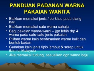 PANDUAN PADANAN WARNA
PAKAIAN WANITA
• Elakkan memakai jenis / berkilau pada siang
hari
• Elakkan memakai satu warna sahaja
• Bagi pakaian warna-warni – jgn lebih drp 4
warna pada satu-satu jenis pakaian
• Pilihan warna kain berdasarkan warna kulit dan
bentuk badan
• Gunakan kain jenis tipis lembut & serap untuk
iklim di Malaysia
• Jika memakai tudung, sesuaikan dgn warna baju

22

 