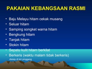 PAKAIAN KEBANGSAAN RASMI
•
•
•
•
•
•
•
•

Baju Melayu hitam cekak musang
Seluar hitam
Samping songket warna hitam
Bengkung hitam
Tanjak hitam
Stokin hitam
Sepatu kulit hitam berkilat
Berkeris (waktu malam tidak berkeris)
disisip di kiri pinggang
26

 