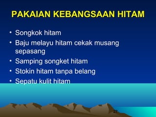 PAKAIAN KEBANGSAAN HITAM
• Songkok hitam
• Baju melayu hitam cekak musang
sepasang
• Samping songket hitam
• Stokin hitam tanpa belang
• Sepatu kulit hitam

27

 