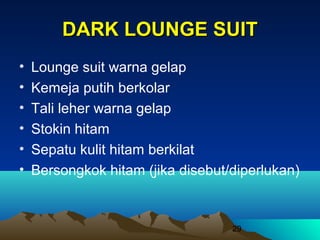 DARK LOUNGE SUIT
•
•
•
•
•
•

Lounge suit warna gelap
Kemeja putih berkolar
Tali leher warna gelap
Stokin hitam
Sepatu kulit hitam berkilat
Bersongkok hitam (jika disebut/diperlukan)

29

 