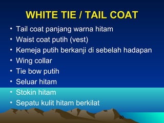 WHITE TIE / TAIL COAT
•
•
•
•
•
•
•
•

Tail coat panjang warna hitam
Waist coat putih (vest)
Kemeja putih berkanji di sebelah hadapan
Wing collar
Tie bow putih
Seluar hitam
Stokin hitam
Sepatu kulit hitam berkilat
30

 