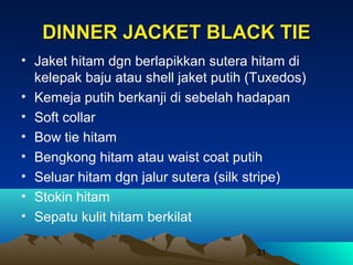 DINNER JACKET BLACK TIE
• Jaket hitam dgn berlapikkan sutera hitam di
kelepak baju atau shell jaket putih (Tuxedos)
• Kemeja putih berkanji di sebelah hadapan
• Soft collar
• Bow tie hitam
• Bengkong hitam atau waist coat putih
• Seluar hitam dgn jalur sutera (silk stripe)
• Stokin hitam
• Sepatu kulit hitam berkilat
31

 