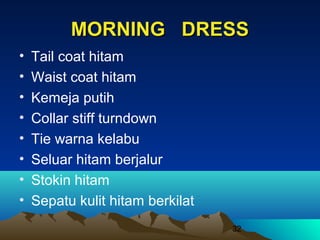 MORNING DRESS
•
•
•
•
•
•
•
•

Tail coat hitam
Waist coat hitam
Kemeja putih
Collar stiff turndown
Tie warna kelabu
Seluar hitam berjalur
Stokin hitam
Sepatu kulit hitam berkilat
32

 