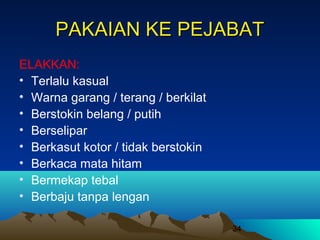 PAKAIAN KE PEJABAT
ELAKKAN:
• Terlalu kasual
• Warna garang / terang / berkilat
• Berstokin belang / putih
• Berselipar
• Berkasut kotor / tidak berstokin
• Berkaca mata hitam
• Bermekap tebal
• Berbaju tanpa lengan
34

 
