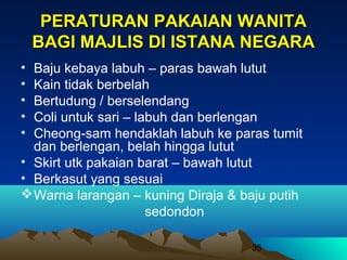 PERATURAN PAKAIAN WANITA
BAGI MAJLIS DI ISTANA NEGARA
•
•
•
•
•

Baju kebaya labuh – paras bawah lutut
Kain tidak berbelah
Bertudung / berselendang
Coli untuk sari – labuh dan berlengan
Cheong-sam hendaklah labuh ke paras tumit
dan berlengan, belah hingga lutut
• Skirt utk pakaian barat – bawah lutut
• Berkasut yang sesuai
 Warna larangan – kuning Diraja & baju putih
sedondon
35

 