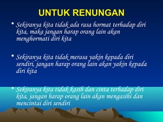 UNTUK RENUNGAN
• Sekiranya kita tidak ada rasa hormat terhadap diri
kita, maka jangan harap orang lain akan
menghormati diri kita
• Sekiranya kita tidak merasa yakin kepada diri
sendiri, jangan harap orang lain akan yakin kepada
diri kita
• Sekiranya kita tidak kasih dan cinta terhadap diri
kita, jangan harap orang lain akan mengasihi dan
mencintai diri sendiri
36

 