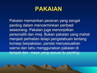 PAKAIAN
Pakaian memainkan peranan yang sangat
penting dalam mencerminkan peribadi
seseorang. Pakaian juga menonjolkan
personaliti dan imej. Bukan pakaian yang mahal
menjadi perhatian tetapi pengetahuan tentang
konsep berpakaian, pandai menyesuaikan
warna dan tahu menggunakan pakaian di
tempat dan masa yang sesuai itu penting

4

 