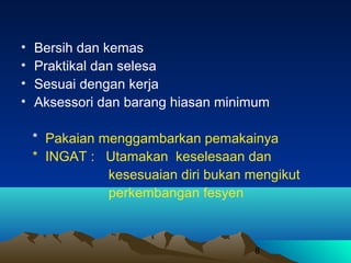 •
•
•
•

Bersih dan kemas
Praktikal dan selesa
Sesuai dengan kerja
Aksessori dan barang hiasan minimum
* Pakaian menggambarkan pemakainya
* INGAT : Utamakan keselesaan dan
kesesuaian diri bukan mengikut
perkembangan fesyen

8

 
