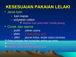 KESESUAIAN PAKAIAN LELAKI
• Jenis kain
- kain kapas
- polyester cotton
 elakkan kain jenis kilat / terlalu jarang

• Corak dan warna
- putih
- plain
- jalur

pilihan utama
x dark yellow, pink
jaluran halus, single colour pinstripe
 Pakai pakaian dari kumpulan warna yg sama
 Elakkan baju warna warni
 Elakkan corak kekotak besar/tebal
9

 