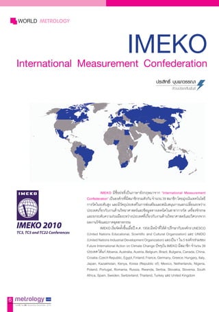 IMEKOInternational Measurement Confederation
WORLD METROLOGY
ประสิทธิ์ บุบผาวรรณา
ส่วนประชาสัมพันธ์
IMEKO มีชื่อย่อที่เป็นภาษาอังกฤษมาจาก “International Measurement
Confederation” เป็นองค์กรที่มีสมาชิกรวมตัวกัน จ�ำนวน 39 สมาชิก โดยมุ่งเน้นเทคโนโลยี
การวัดในระดับสูง และมีวัตถุประสงค์ในการส่งเสริมและสนับสนุนการแลกเปลี่ยนระหว่าง
ประเทศเกี่ยวกับงานด้านวิทยาศาสตร์และข้อมูลทางเทคนิคในสาขาการวัด เครื่องจักรกล
และยกระดับความร่วมมือระหว่างประเทศที่เกี่ยวกับงานด้านวิทยาศาสตร์และวิศวกรจาก
ผลงานวิจัยและภาคอุตสาหกรรม
IMEKO เริ่มจัดตั้งขึ้นเมื่อปี ค.ศ. 1958มีหน้าที่ให้ค�ำปรึกษากับองค์กร UNESCO
(United Nations Educational, Scientific and Cultural Organization) และ UNIDO
(UnitedNationsIndustrialDevelopmentOrganization)และเป็น1ใน5องค์กรร่วมของ
Future International Action on Climate Change ปัจจุบัน IMEKO มีสมาชิก จ�ำนวน 39
ประเทศ ได้แก่ Albania, Australia, Austria, Belgium, Brazil, Bulgaria, Canada, China,
Croatia,CzechRepublic,Egypt,Finland,France,Germany,Greece,Hungary,Italy,
Japan, Kazakhstan, Kenya, Korea (Republic of), Mexico, Netherlands, Nigeria,
Poland, Portugal, Romania, Russia, Rwanda, Serbia, Slovakia, Slovenia, South
Africa, Spain, Sweden, Switzerland, Thailand, Turkey และ United Kingdom
IMEKO 2010
TC3, TC5 and TC22 Conferences
6
Vol.12 No.59 November-December 2010
 