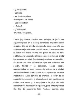 - ¿Qué quieres?
- Cerveza
- Me duele la cabeza
-No importa. Me tienes
- Eso suena bien
- ¿Quien?
- ¿Quién que?
-Olvídalo. Tengo sed.


Imelda jugueteaba divertida con burbujas de jabón que
alguien soplaba en la plaza y correteaba alegrando así su
corazón. Ella se divertía demasiado como una niña que
sabe que dejara de serlo por última vez. Los nuevos años
le daban un nuevo respiro, era parte del aire, no tenia
problemas, le encantaba el mar, porque le invitaba a olvidar
las penas de su edad. Caminaba ajustada en su pantalón y
su escote era una depravación que ella adornaba con
pasión.     Imelda   y   la     actuación.   Tantos   papeles
representados en igual numero de rostros en la ciudad.
Amaba la soledad, quería comer sola, y por eso a veces se
masturbaba. Esos sonidos de mambo, al calor de un
aguardiente o un ron, le alivianaban el son, sentía en su
cadera esa locura y la empujaba a la pista de baile.
Despertar con resaca al día siguiente, pero no le importaba.
Era hija de putamente feliz. Noches, mambo, días,

                              ~ 66 ~ 
 