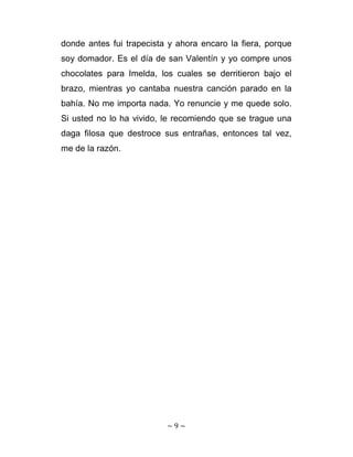 donde antes fui trapecista y ahora encaro la fiera, porque
soy domador. Es el día de san Valentín y yo compre unos
chocolates para Imelda, los cuales se derritieron bajo el
brazo, mientras yo cantaba nuestra canción parado en la
bahía. No me importa nada. Yo renuncie y me quede solo.
Si usted no lo ha vivido, le recomiendo que se trague una
daga filosa que destroce sus entrañas, entonces tal vez,
me de la razón.




                          ~ 9 ~ 
 