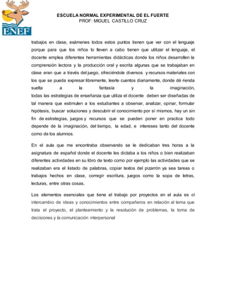ESCUELA NORMAL EXPERIMENTAL DE EL FUERTE
PROF: MIGUEL CASTILLO CRUZ
trabajos en clase, exámenes todos estos puntos tienen que ver con el lenguaje
porque para que los niños lo lleven a cabo tienen que utilizar el lenguaje, el
docente emplea diferentes herramientas didácticas donde los niños desarrollen la
comprensión lectora y la producción oral y escrita algunas que se trabajaban en
clase eran que a través del juego, ofreciéndole diversos y recursos materiales con
los que se pueda expresar libremente, leerle cuentos diariamente, donde dé rienda
suelta a la fantasía y la imaginación,
todas las estrategias de enseñanza que utiliza el docente deben ser diseñadas de
tal manera que estimulen a los estudiantes a observar, analizar, opinar, formular
hipótesis, buscar soluciones y descubrir el conocimiento por sí mismos, hay un sin
fin de estrategias, juegos y recursos que se pueden poner en practica todo
depende de la imaginación, del tiempo, la edad, e intereses tanto del docente
como de los alumnos.
En el aula que me encontraba observando se le dedicaban tres horas a la
asignatura de español donde el docente les dictaba a los niños o bien realizaban
diferentes actividades en su libro de texto como por ejemplo las actividades que se
realizaban era el listado de palabras, copiar textos del pizarrón ya sea tareas o
trabajos hechos en clase, corregir escritura, juegos como la sopa de letras,
lecturas, entre otras cosas.
Los elementos esenciales que tiene el trabajo por proyectos en el aula es el
intercambio de ideas y conocimientos entre compañeros en relación al tema que
trata el proyecto, el planteamiento y la resolución de problemas, la toma de
decisiones y la comunicación interpersonal
 