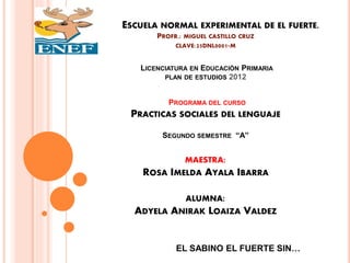 ESCUELA NORMAL EXPERIMENTAL DE EL FUERTE.
PROFR.: MIGUEL CASTILLO CRUZ
CLAVE:25DNL0001-M
LICENCIATURA EN EDUCACIÓN PRIMARIA
PLAN DE ESTUDIOS 2012
PROGRAMA DEL CURSO
PRACTICAS SOCIALES DEL LENGUAJE
SEGUNDO SEMESTRE “A”
MAESTRA:
ROSA IMELDA AYALA IBARRA
ALUMNA:
ADYELA ANIRAK LOAIZA VALDEZ
EL SABINO EL FUERTE SIN…
 