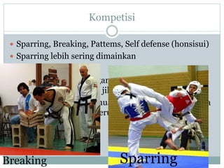 Kompetisi
 Sparring, Breaking, Pattems, Self defense (honsisui)
 Sparring lebih sering dimainkan
 2 jenis Sparring
 Point Sparring: Serangan termasuk kontak ringan
dan jam akan berhenti jika ada poin yang tercipta
 Olympic Sparring: Semua serangan termasuk semua
kontak dan jam akan terus menyala meskipun pon
sudah tercipta
SparringBreaking
 