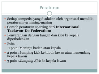 Peraturan
 Setiap kompetisi yang diadakan oleh organisasi memiliki
peraturannya masing-masing
 Contoh peraturan sparring dari International
Taekwon-Do Federation:
 Penyerangan dengan tangan dan kaki ke kepala
diperbolehkan
 Poin:
1 poin :Meninju badan atau kepala
 2 poin : Jumping kick ke tubuh lawan atau menendang
kepala lawan
 3 poin : Jumping Kick ke kepala lawan
 
