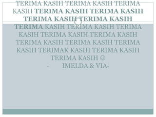 TERIMA KASIH TERIMA KASIH TERIMA
KASIH TERIMA KASIH TERIMA KASIH
TERIMA KASIH TERIMA KASIH
TERIMA KASIH TERIMA KASIH TERIMA
KASIH TERIMA KASIH TERIMA KASIH
TERIMA KASIH TERIMA KASIH TERIMA
KASIH TERIMAK KASIH TERIMA KASIH
TERIMA KASIH 
- IMELDA & VIA-
 