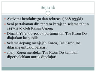 Sejarah
 Aktivitas berolahraga dan rekreasi ( 668-935M)
 Seni pertahanan diri tentara kerajaan selama tahun
1147-1170 oleh Kaisar Uijong
 Dinasti Yi (1397-1907), pertama kali Tae Kwon Do
diajarkan ke publik
 Selama Jepang menjajah Korea, Tae Kwon Do
dilarang untuk dipelajari
 1945, Korea merdeka, Tae Kwon Do kembali
diperbolehkan untuk dipelajari
 