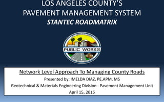 LOS ANGELES COUNTY’S
PAVEMENT MANAGEMENT SYSTEM
STANTEC ROADMATRIX
Network Level Approach To Managing County Roads
Presented by: IMELDA DIAZ, PE,APM, MS
Geotechnical & Materials Engineering Division - Pavement Management Unit
April 15, 2015
 