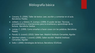 Bibliografía básica
 Cassany, D. (2006). Taller de textos. Leer, escribir y comentar en el aula.
Barcelona: Paidós.
 Jolibert, J.J. y Gloton, R. (comps.) (1999). El poder de leer. Técnicas,
procedimientos y orientaciones para la enseñanza y aprendizaje de la
lectura. Barcelona: Gedisa
 Lomas, C. (1999). Como enseñar a hacer cosas con las palabras. Barcelona:
Paidós.
 Parodi, G. (coord.) (2010). Saber leer. Madrid: Instituto Cervantes, Aguilar.
 Sánchez Lobato, J. (coord.) (2006). Saber escribir. Madrid: Instituto
Cervantes, Aguilar.
 Solé, I. (2000). Estrategias de lectura. Barcelona: ICE/Graó.
 