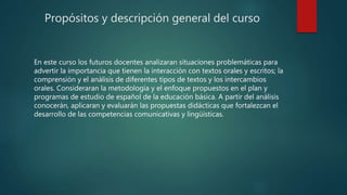 Propósitos y descripción general del curso
En este curso los futuros docentes analizaran situaciones problemáticas para
advertir la importancia que tienen la interacción con textos orales y escritos; la
comprensión y el análisis de diferentes tipos de textos y los intercambios
orales. Consideraran la metodología y el enfoque propuestos en el plan y
programas de estudio de español de la educación básica. A partir del análisis
conocerán, aplicaran y evaluarán las propuestas didácticas que fortalezcan el
desarrollo de las competencias comunicativas y lingüísticas.
 