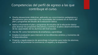 Competencias del perfil de egreso a las que
contribuye el curso.
 Diseña planeaciones didácticas, aplicando sus conocimientos pedagógicos y
disciplinarios para responder a las necesidades del contexto en el marco del
plan y programas de estudio de la educación básica.
 Aplica críticamente el plan y programas de estudios de la educación básica
para alcanzar los propósitos educativos y contribuir al pleno desenvolvimiento
de las capacidades de los alumnos del nivel escolar.
 Usa las TIC como herramienta de enseñanza y aprendizaje
 Emplea la evaluación para intervenir en los diferentes ámbitos y momentos de
la tarea educativa.
 Propicia y regula espacios de aprendizaje incluyentes para todos los alumnos,
con el fin de promover la convivencia, el respeto y la aceptación.
 
