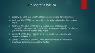 Bibliografía básica
 Cassany, D., Sanz, G. y Luna M. (2000). Enseñar lengua. Barcelona: Graó
 Kaufman, A.M. (2007). Leer y escribir: el día a día en las aulas. Buenos Aires:
Aique.
 Kaufman, A.M. et al. (1994). Error y corrección en alfabetización:
construcción e intercambio. Experiencias pedagógicas en jardín de infantes
y la escuela primaria. Buenos aires: Aique.
 Lerner, D. (2001). Leer y escribir en la escuela. Lo real, lo posible y lo
necesario. México: SEP/FCE
 Lomas, C. y Osorio, A. (comps) (2002). El enfoque comunicativo de la
enseñanza de la lengua. Barcelona: Paidós.
 