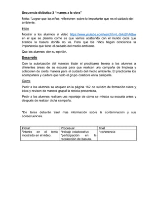 Secuencia didáctica 3 “manos a la obra”
Meta: *Lograr que los niños reflexionen sobre lo importante que es el cuidado del
ambiente.
Inicio
Mostrar a los alumnos el video https://www.youtube.com/watch?v=L-SAy2FA6bw
en el que se plasma como es que vamos acabando con el mundo cada que
tiramos la basura donde no va. Para que los niños hagan conciencia la
importancia que tiene el cuidado del medio ambiente.
Que los alumnos den su opinión.
Desarrollo
Con la autorización del maestro titular el practicante llevara a los alumnos a
diferentes áreas de su escuela para que realicen una campaña de limpieza y
colaboren de cierta manera para el cuidado del medio ambiente. El practicante los
acompañara y cuidara que todo el grupo colabore en la campaña.
Cierre
Pedir a los alumnos se ubiquen en la página 162 de su libro de formación cívica y
ética y revisen de manera grupal la noticia presentada.
Pedir a los alumnos realicen una reportaje de cómo se miraba su escuela antes y
después de realizar dicha campaña.
*De tarea deberán traer más información sobre la contaminación y sus
consecuencias.
Inicial Procesual final
*interés en el tema
mostrado en el video.
*trabajo colaborativo
*participación en la
recolección de basura.
*coherencia
 